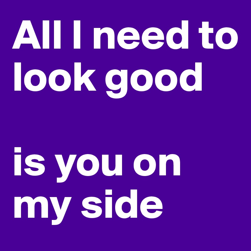 All I need to look good 

is you on my side
