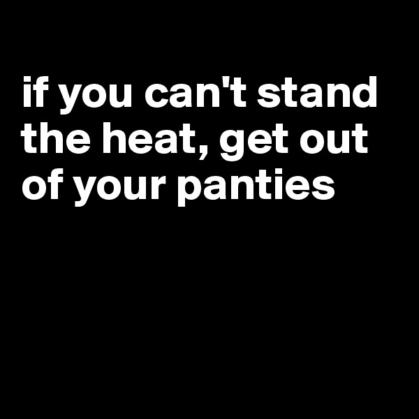 
if you can't stand the heat, get out of your panties



