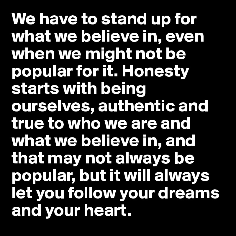 We have to stand up for what we believe in, even when we might not be popular for it. Honesty starts with being ourselves, authentic and true to who we are and what we believe in, and that may not always be popular, but it will always let you follow your dreams and your heart.