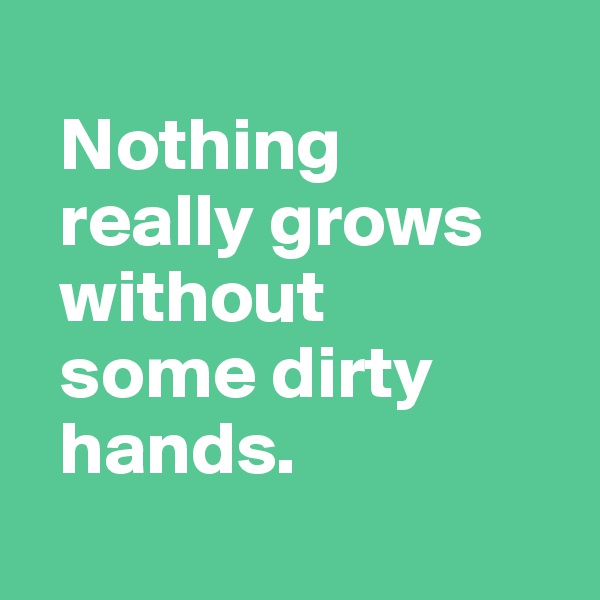 
  Nothing 
  really grows  
  without 
  some dirty 
  hands.
