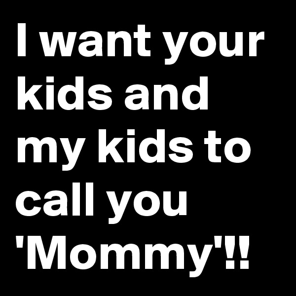 I want your kids and my kids to call you 'Mommy'!!