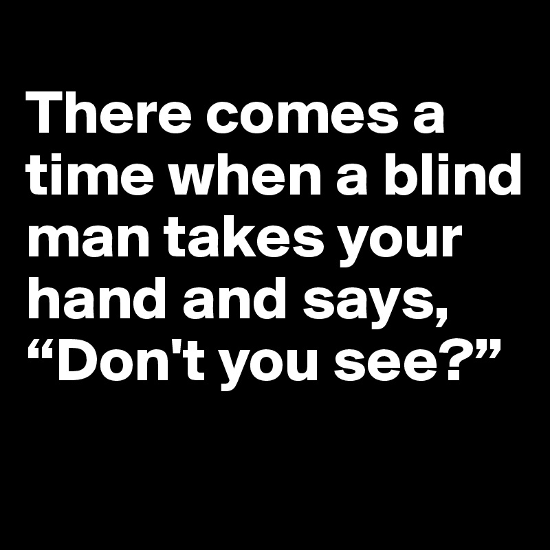
There comes a time when a blind man takes your hand and says, “Don't you see?”
