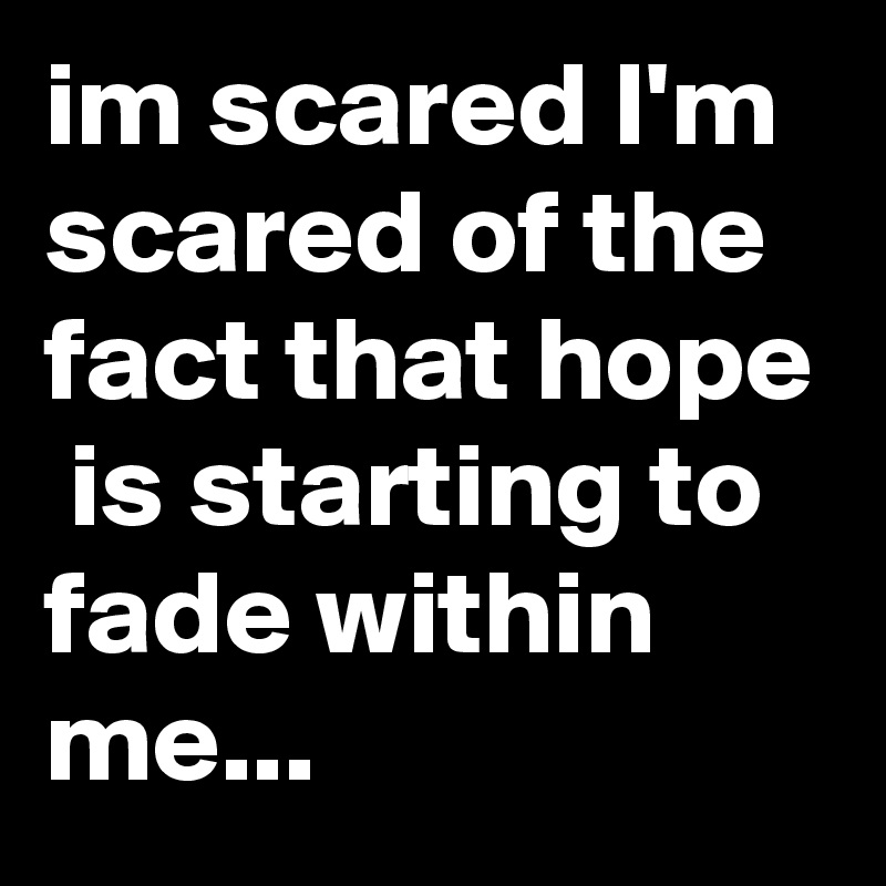 im scared I'm scared of the fact that hope  is starting to fade within me...