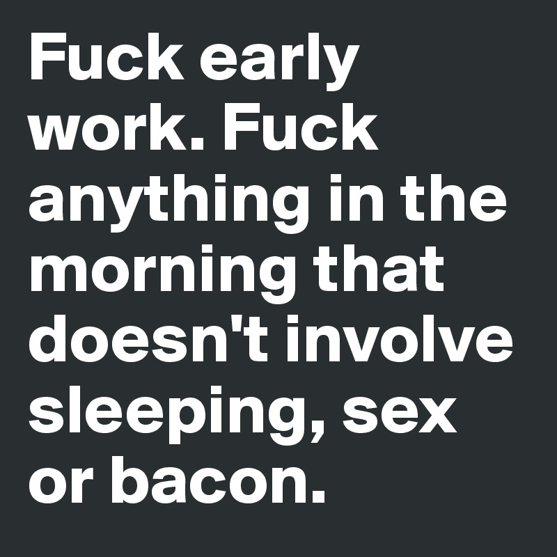 Fuck early work. Fuck anything in the morning that doesn't involve sleeping, sex or bacon.