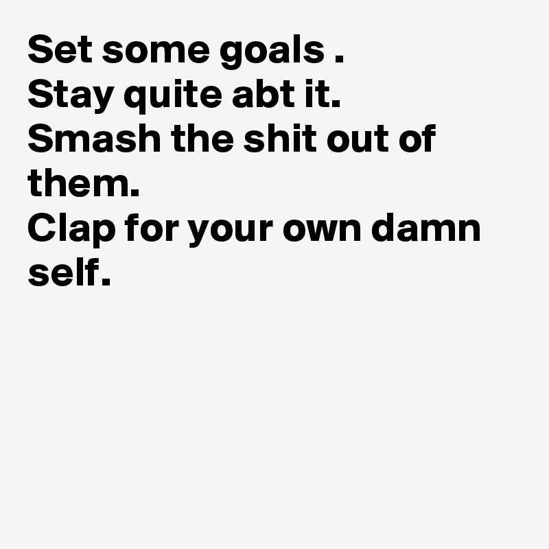 Set some goals .
Stay quite abt it.
Smash the shit out of them.
Clap for your own damn self.





