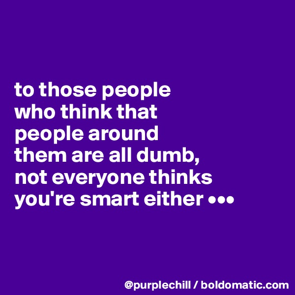 


to those people 
who think that 
people around 
them are all dumb, 
not everyone thinks 
you're smart either •••


