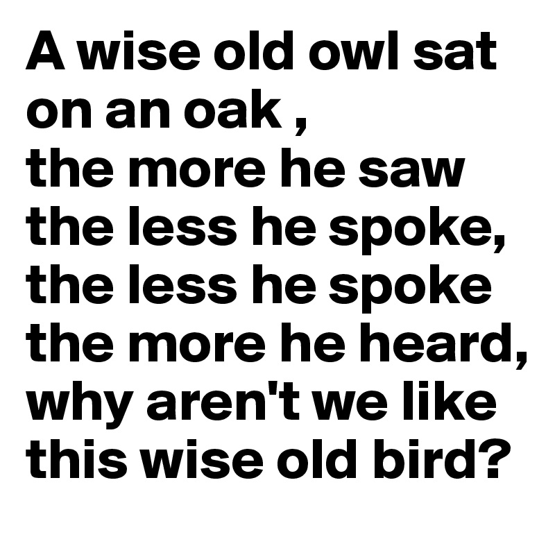 A wise old owl sat on an oak ,
the more he saw the less he spoke,
the less he spoke the more he heard,
why aren't we like this wise old bird?