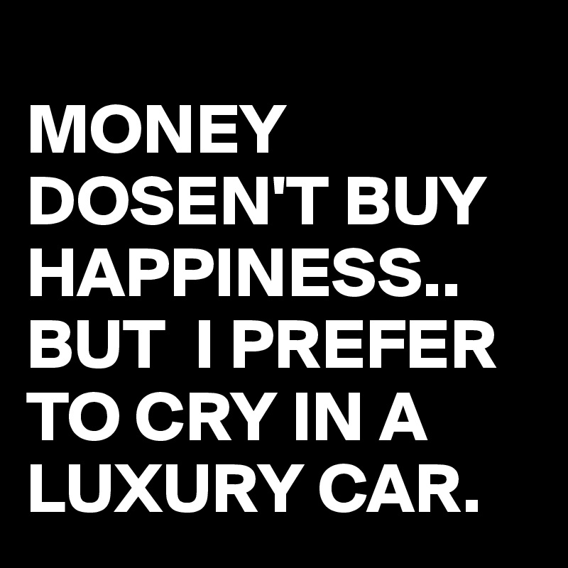 
MONEY DOSEN'T BUY HAPPINESS..
BUT  I PREFER TO CRY IN A LUXURY CAR.