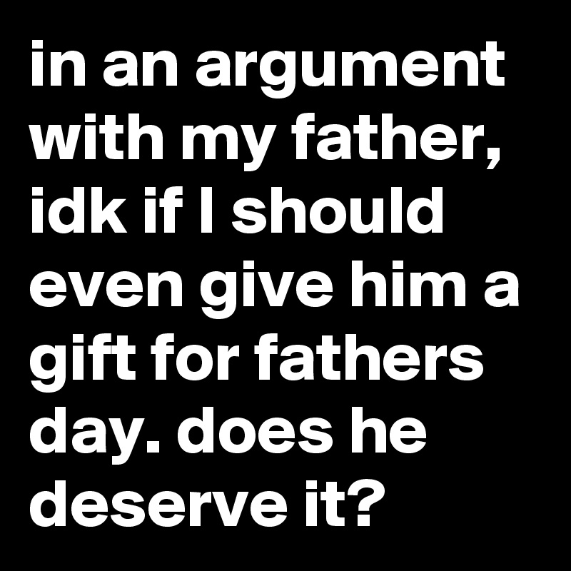 in an argument with my father, idk if I should even give him a gift for fathers day. does he deserve it?