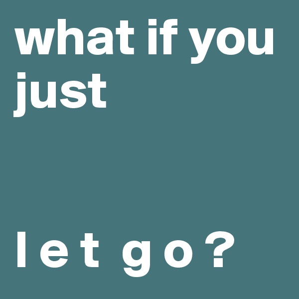 what if you just 


l e t  g o ?