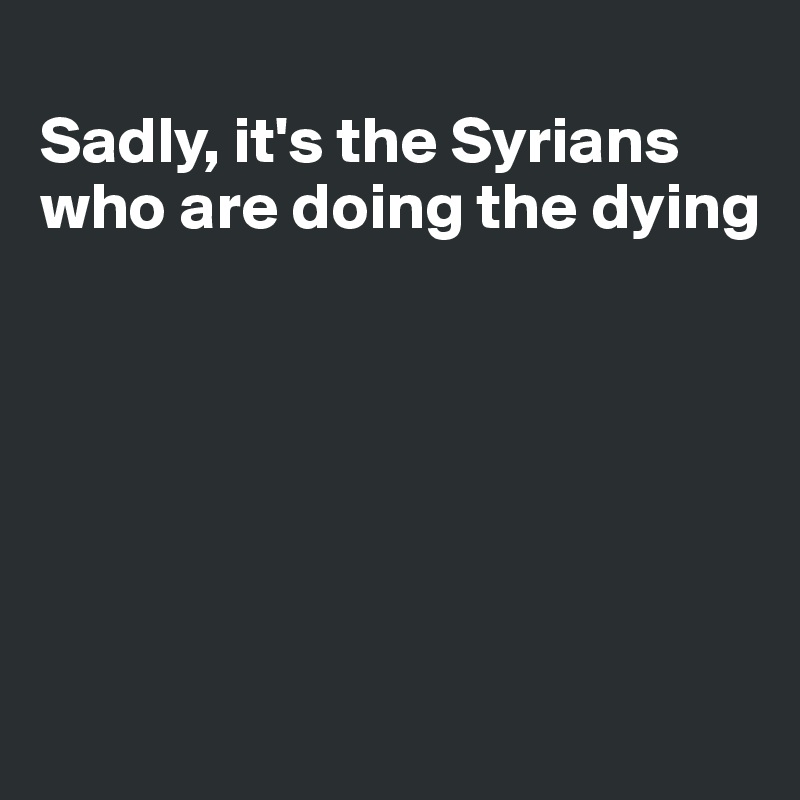 
Sadly, it's the Syrians who are doing the dying






