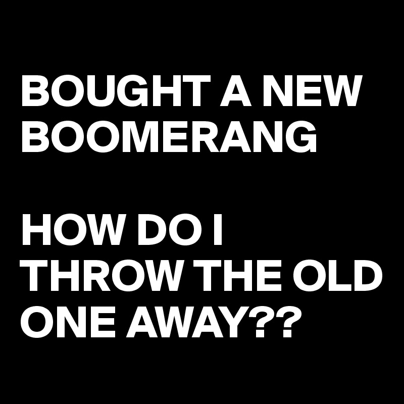 
BOUGHT A NEW BOOMERANG

HOW DO I THROW THE OLD ONE AWAY??