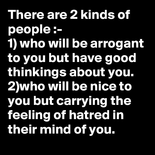 There are 2 kinds of people :-
1) who will be arrogant to you but have good thinkings about you.
2)who will be nice to you but carrying the feeling of hatred in their mind of you.