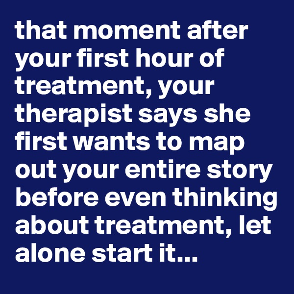 that moment after your first hour of treatment, your therapist says she first wants to map out your entire story before even thinking about treatment, let alone start it...