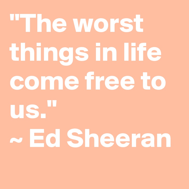 "The worst things in life come free to us."
~ Ed Sheeran