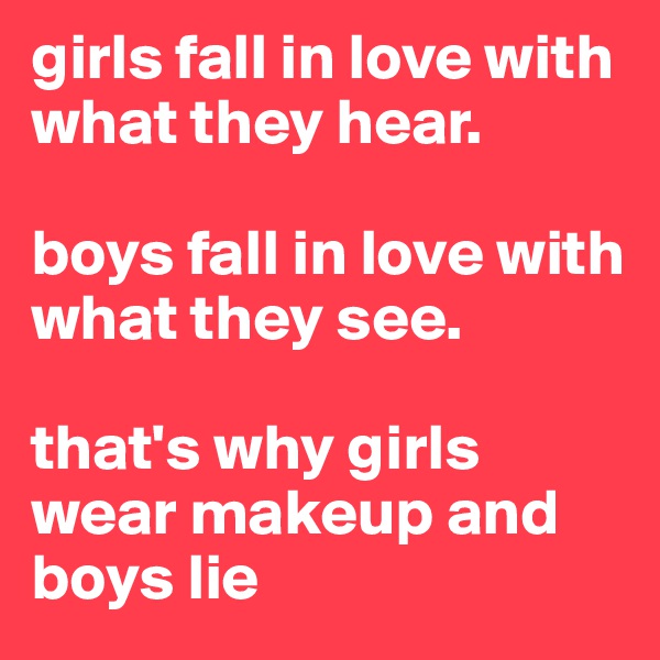 girls fall in love with what they hear.

boys fall in love with what they see.

that's why girls wear makeup and boys lie