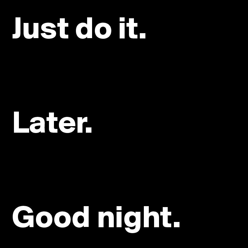 Just do it.


Later.


Good night.