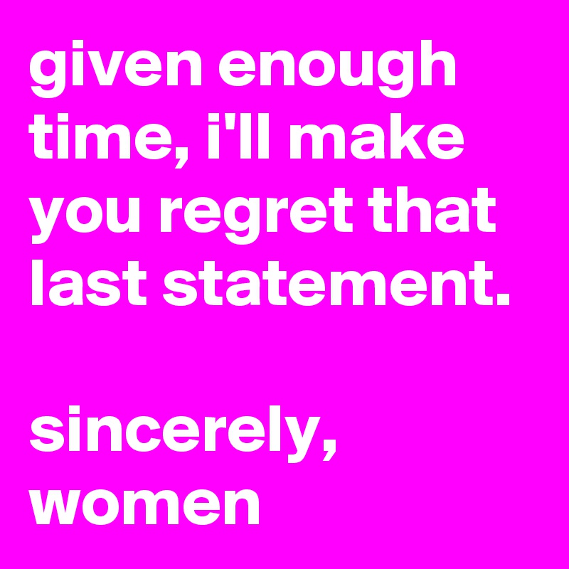 given enough time, i'll make you regret that last statement.

sincerely, women