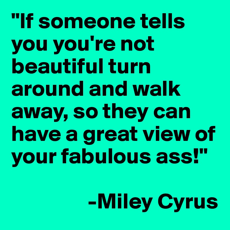 "If someone tells you you're not beautiful turn around and walk away, so they can have a great view of your fabulous ass!"

                 -Miley Cyrus