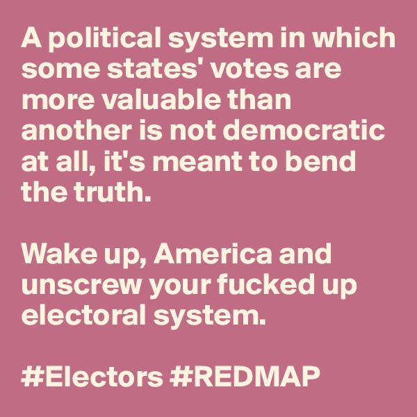 A political system in which some states' votes are more valuable than another is not democratic at all, it's meant to bend the truth. 

Wake up, America and unscrew your fucked up electoral system. 

#Electors #REDMAP 