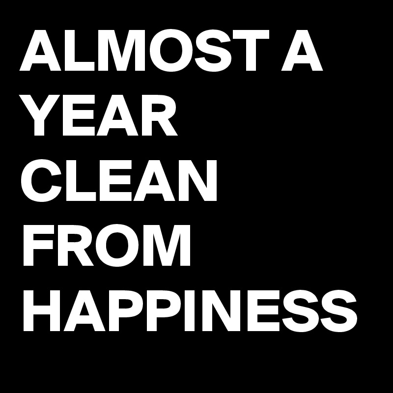 ALMOST A YEAR CLEAN FROM  HAPPINESS 