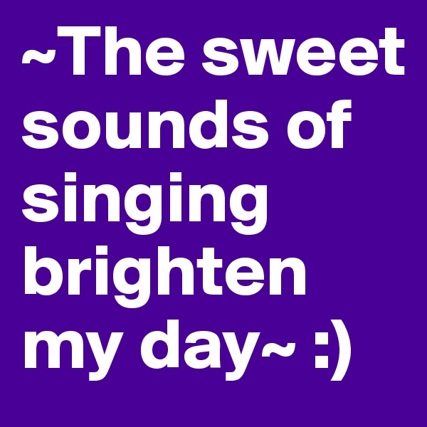 ~The sweet sounds of singing brighten my day~ :)