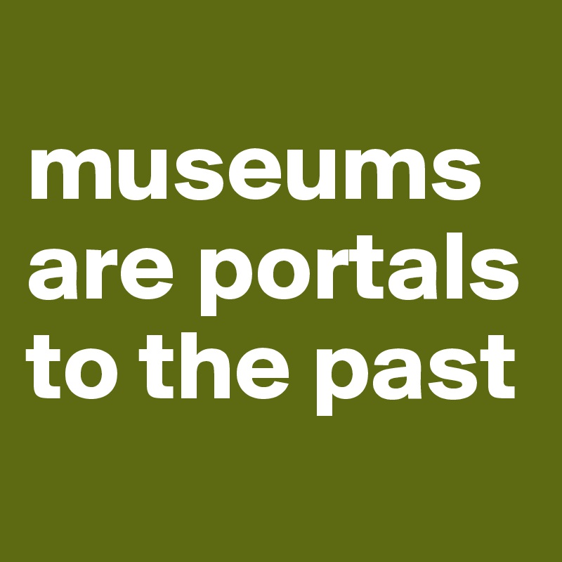 
museums are portals to the past

