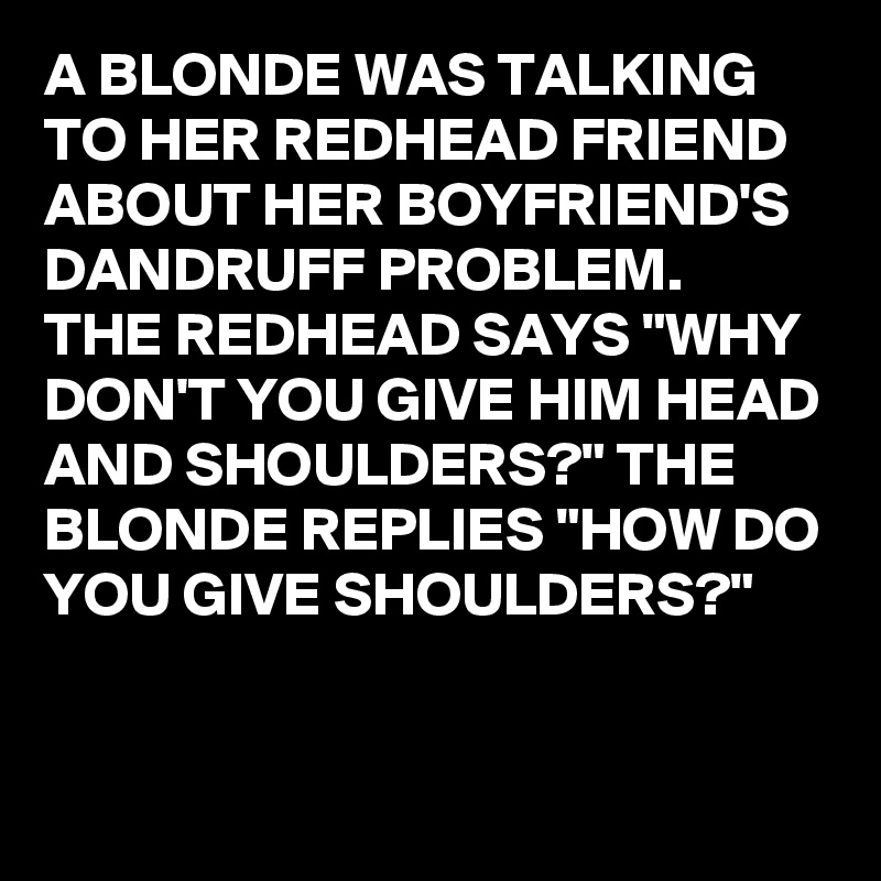 A BLONDE WAS TALKING TO HER REDHEAD FRIEND ABOUT HER BOYFRIEND'S DANDRUFF PROBLEM. 
THE REDHEAD SAYS "WHY DON'T YOU GIVE HIM HEAD AND SHOULDERS?" THE BLONDE REPLIES "HOW DO YOU GIVE SHOULDERS?"

