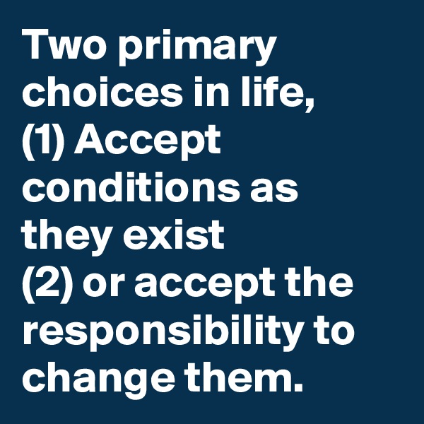 Two primary choices in life,
(1) Accept conditions as they exist 
(2) or accept the responsibility to change them. 