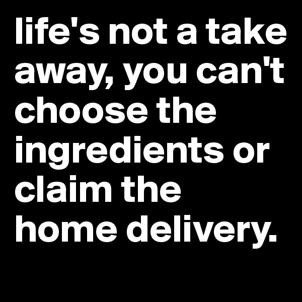 life's not a take away, you can't choose the ingredients or claim the home delivery.