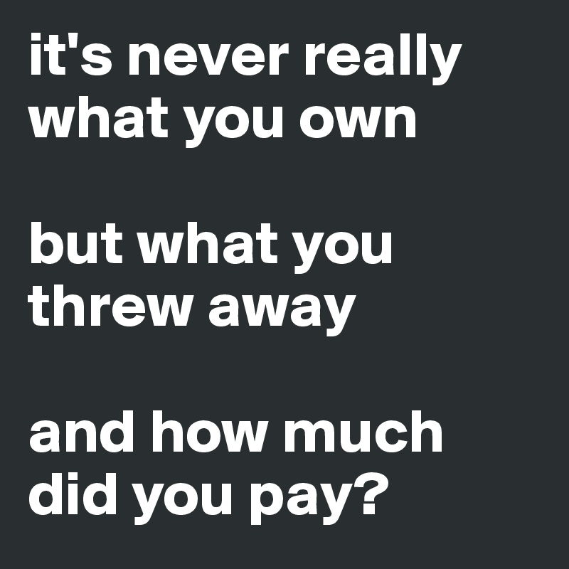 it's never really what you own

but what you threw away

and how much did you pay?