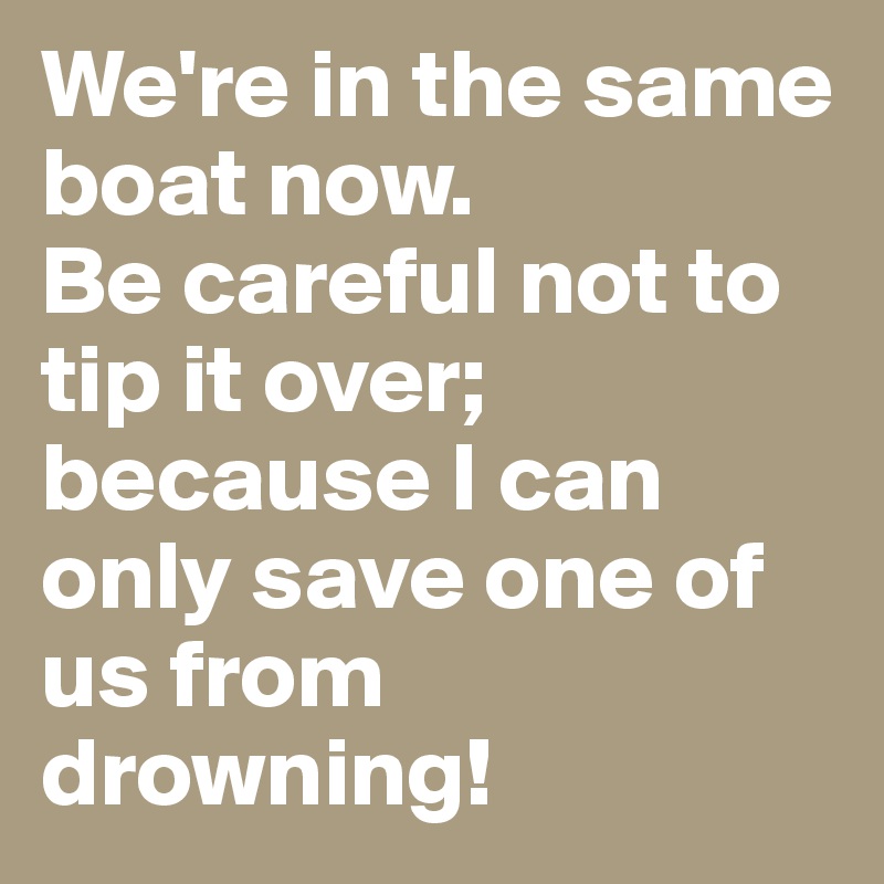 We're in the same boat now.
Be careful not to tip it over; because I can only save one of us from drowning!