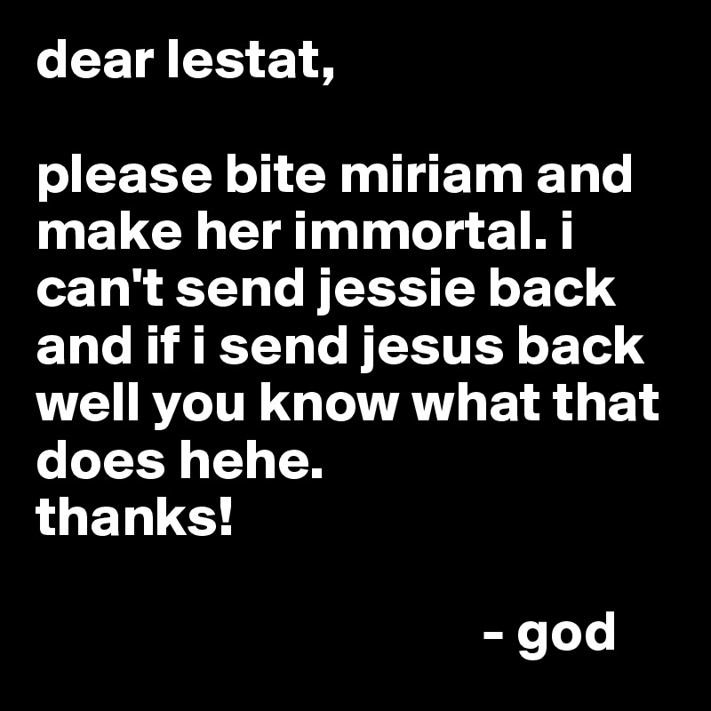 dear lestat,

please bite miriam and make her immortal. i can't send jessie back and if i send jesus back well you know what that does hehe. 
thanks!

                                       - god