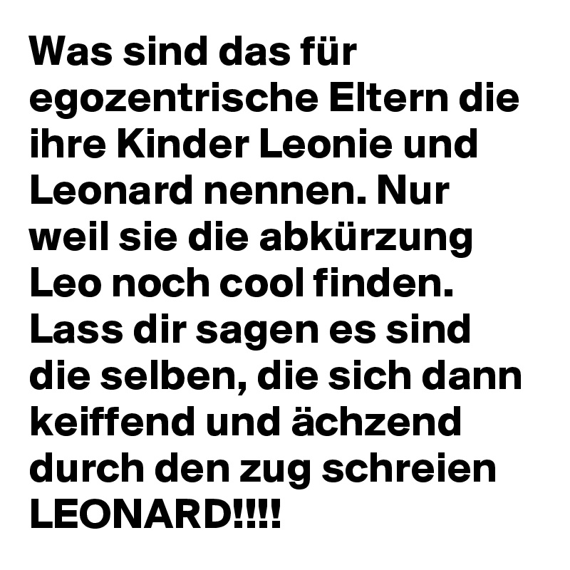 Was sind das für egozentrische Eltern die ihre Kinder Leonie und Leonard nennen. Nur weil sie die abkürzung Leo noch cool finden. Lass dir sagen es sind die selben, die sich dann keiffend und ächzend durch den zug schreien LEONARD!!!!