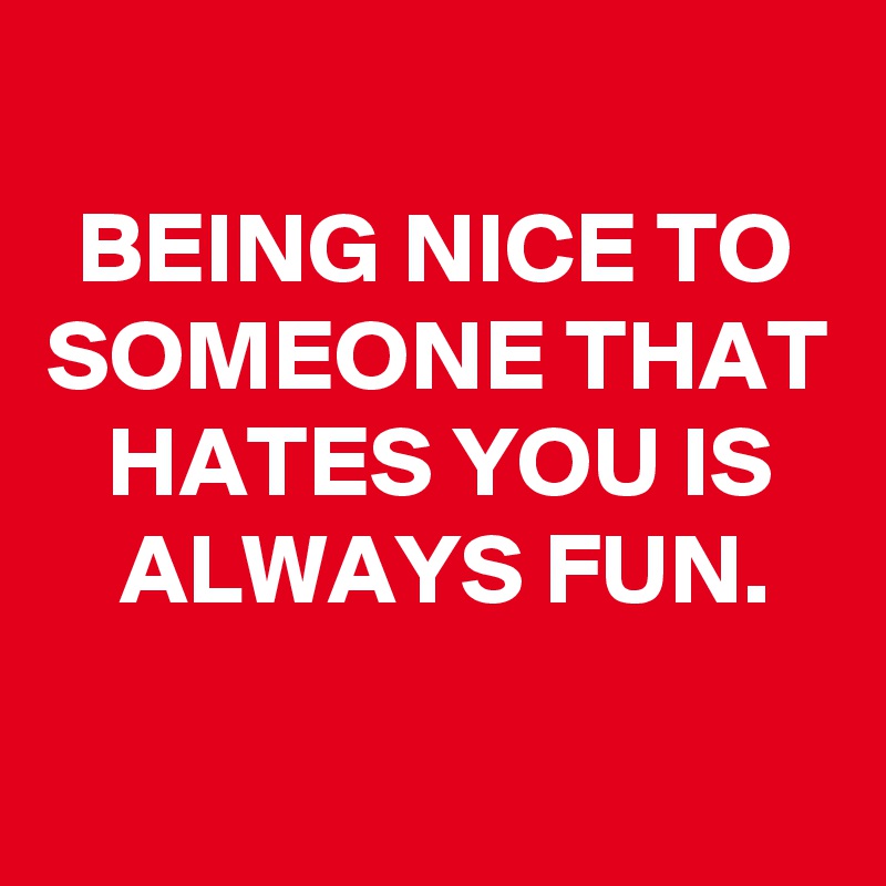
BEING NICE TO SOMEONE THAT HATES YOU IS ALWAYS FUN.

