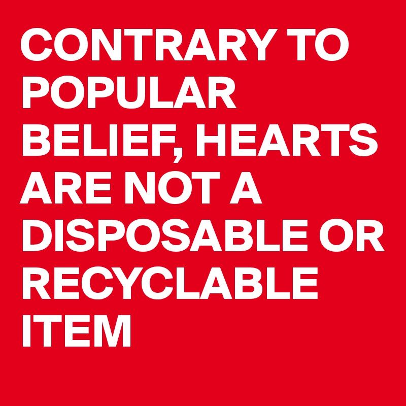 CONTRARY TO POPULAR BELIEF, HEARTS ARE NOT A DISPOSABLE OR RECYCLABLE ITEM