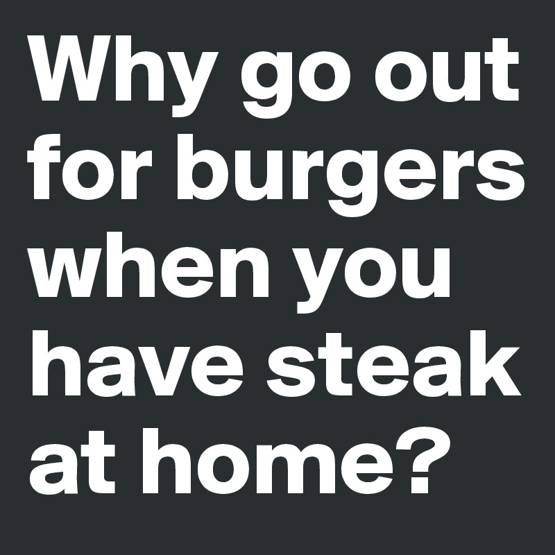 Why go out for burgers when you have steak at home?