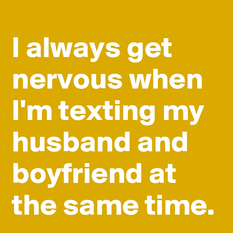 I always get nervous when I'm texting my husband and boyfriend at the same time.