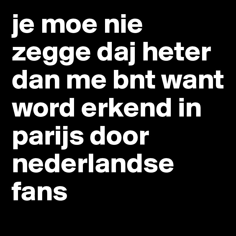 je moe nie zegge daj heter dan me bnt want word erkend in parijs door nederlandse fans 