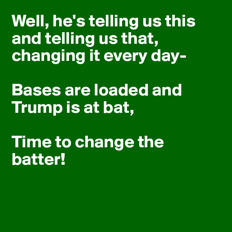 Well, he's telling us this
and telling us that, 
changing it every day-

Bases are loaded and Trump is at bat,

Time to change the batter!


