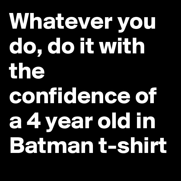 Whatever you do, do it with the confidence of a 4 year old in Batman t-shirt
