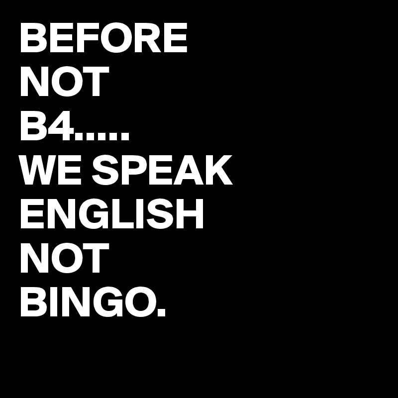BEFORE
NOT
B4.....
WE SPEAK ENGLISH
NOT 
BINGO.
