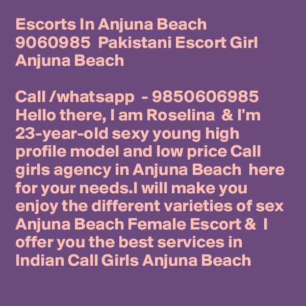 Escorts In Anjuna Beach  9060985  Pakistani Escort Girl Anjuna Beach    

Call /whatsapp  - 9850606985 Hello there, I am Roselina  & I'm 23-year-old sexy young high profile model and low price Call girls agency in Anjuna Beach  here for your needs.I will make you enjoy the different varieties of sex  Anjuna Beach Female Escort &  I offer you the best services in Indian Call Girls Anjuna Beach