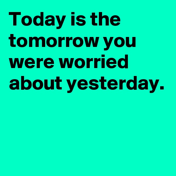 Today is the tomorrow you were worried about yesterday.


