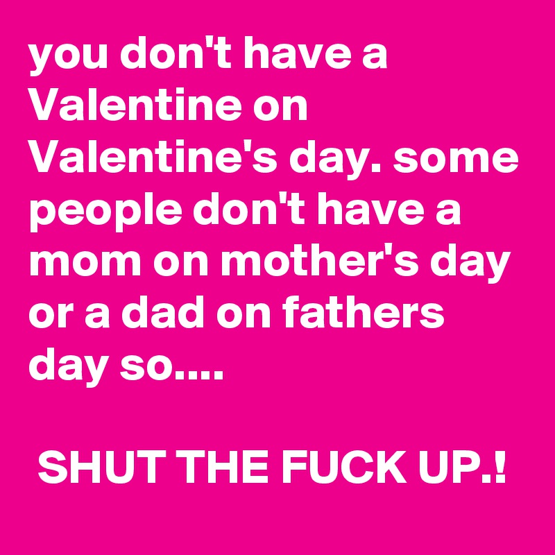 you don't have a Valentine on Valentine's day. some people don't have a mom on mother's day or a dad on fathers day so....

 SHUT THE FUCK UP.!