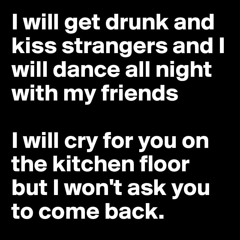 I will get drunk and kiss strangers and I will dance all night with my friends 

I will cry for you on the kitchen floor but I won't ask you to come back.