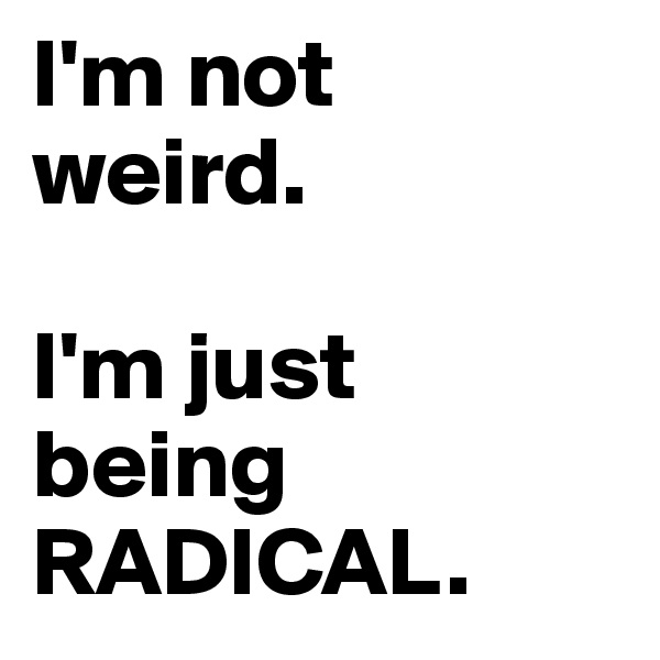 I'm not weird. 

I'm just being 
RADICAL. 