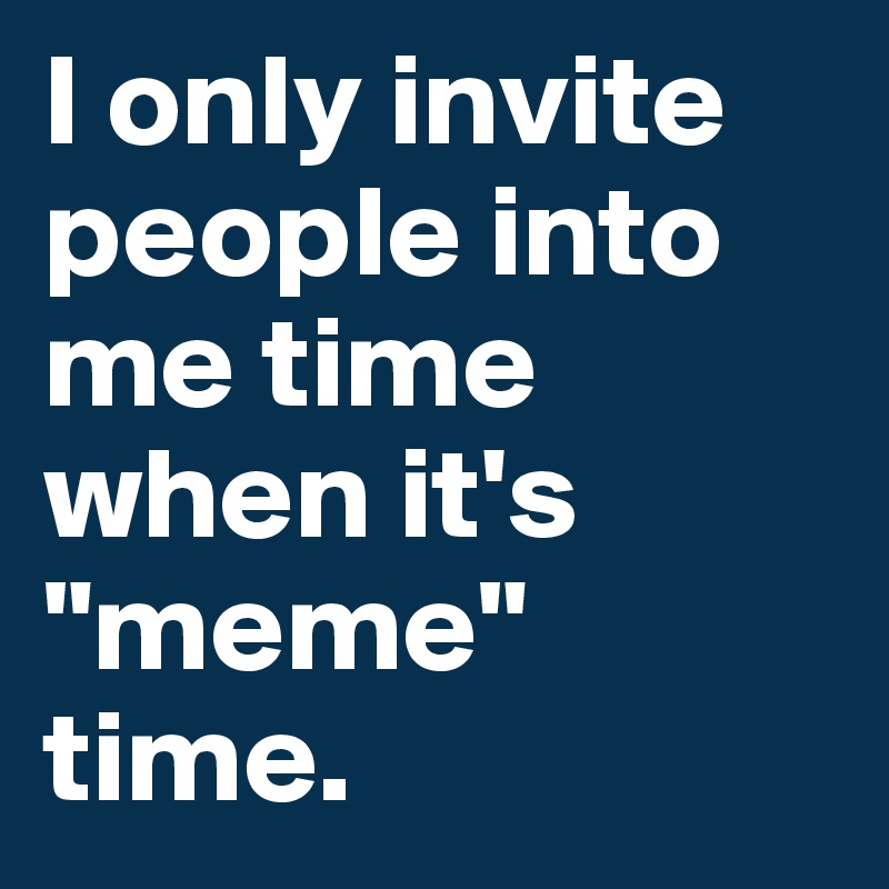 I only invite people into me time when it's "meme" time.