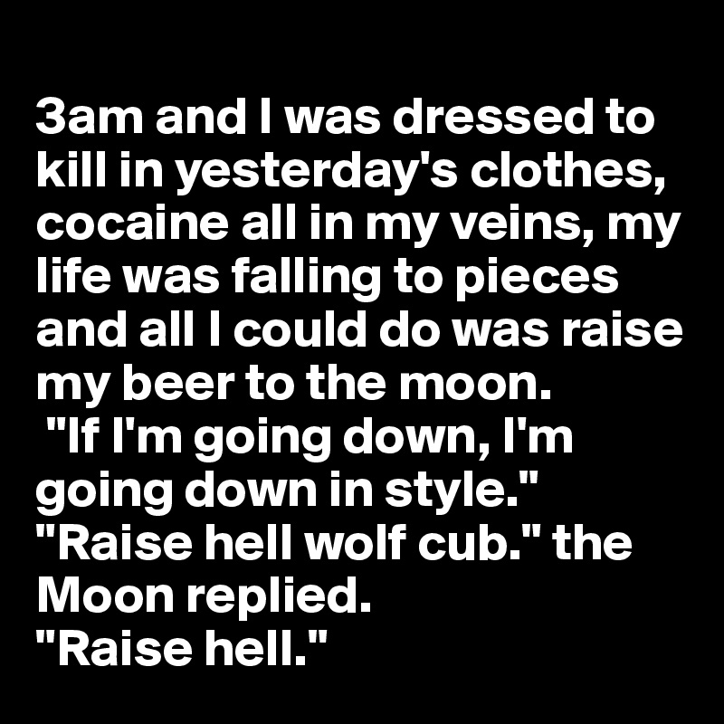 
3am and I was dressed to kill in yesterday's clothes, cocaine all in my veins, my life was falling to pieces and all I could do was raise my beer to the moon.
 "If I'm going down, I'm going down in style." 
"Raise hell wolf cub." the Moon replied.
"Raise hell." 