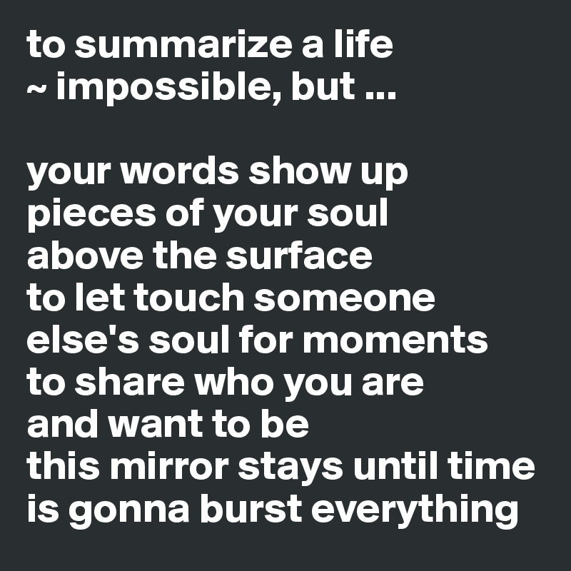 to summarize a life 
~ impossible, but ...

your words show up pieces of your soul 
above the surface 
to let touch someone else's soul for moments
to share who you are 
and want to be
this mirror stays until time is gonna burst everything